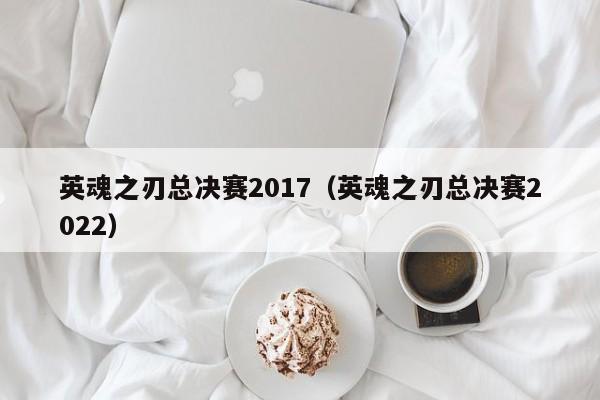 英魂之刃总决赛2017（英魂之刃总决赛2022）-第1张图片-十大信誉赌博官网平台 - 十大赌博正规信誉网址